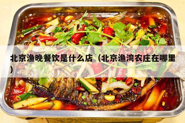北京渔晚餐饮是什么店（北京渔湾农庄在哪里）